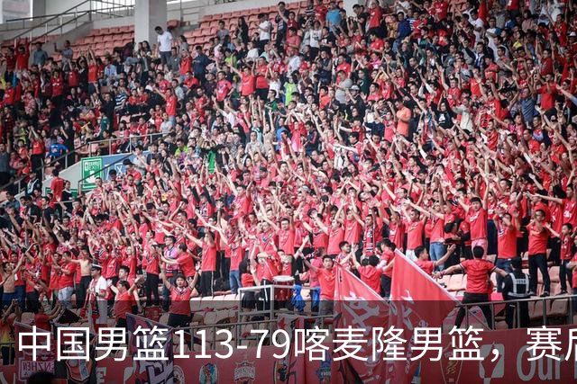 中国男篮113-79喀麦隆男篮，赛后球员表现打分：3人满分4人优秀3人及格