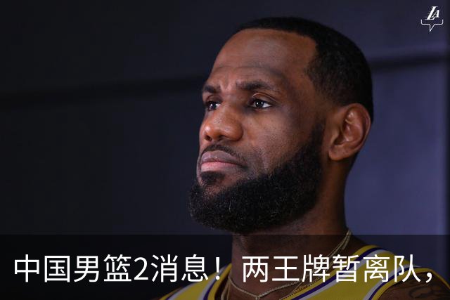 中国男篮2消息！两王牌暂离队，杨瀚森确定为国出征，郭士强最新发声