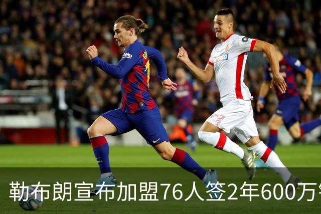 勒布朗宣布加盟76人签2年600万镑合同：原以为最后一战，坦言“还能给更多”