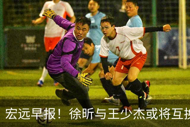 宏远早报！徐昕与王少杰或将互换，朱芳雨做出重大决定，张文逸即将续约