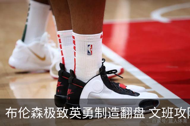 布伦森极致英勇制造翻盘 文班攻防都受挫软肋暴露
