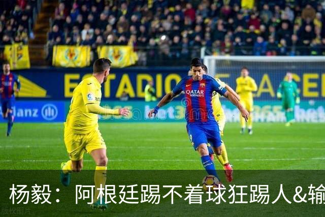 杨毅：阿根廷踢不着球狂踢人&输得其所，西班牙确实更强