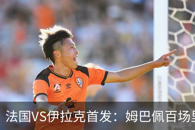 法国VS伊拉克首发：姆巴佩百场里程碑 奥利塞配登贝莱