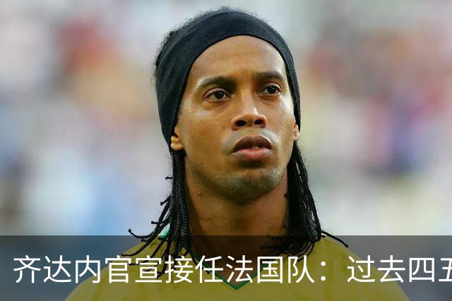 齐达内官宣接任法国队：过去四五年为了这一天，拒绝了所有俱乐部邀约
